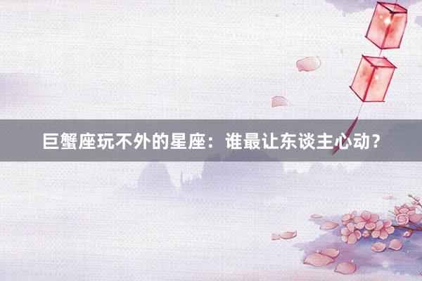 巨蟹座玩不外的星座：谁最让东谈主心动？