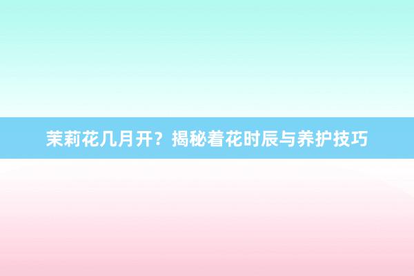 茉莉花几月开？揭秘着花时辰与养护技巧