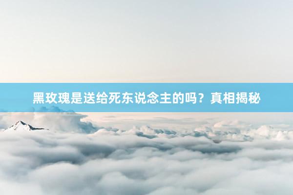 黑玫瑰是送给死东说念主的吗？真相揭秘