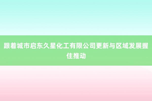 跟着城市启东久星化工有限公司更新与区域发展握住推动