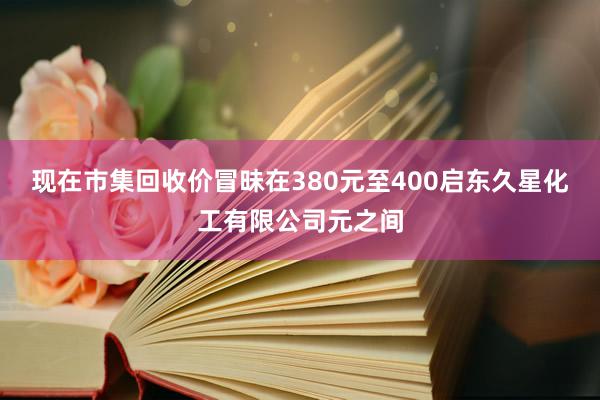 现在市集回收价冒昧在380元至400启东久星化工有限公司元之间